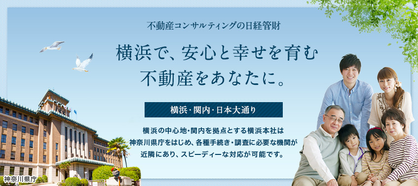 不動産コンサルティングの日経管財 横浜で、安心と幸せを育む不動産をあなたに。 横浜・関内・日本大通り 横浜の中心地･関内を拠点とする横浜本社は神奈川県庁をはじめ、各種調査・手続きに必要な機関が近隣にあり、スピーディーな対応が可能です。