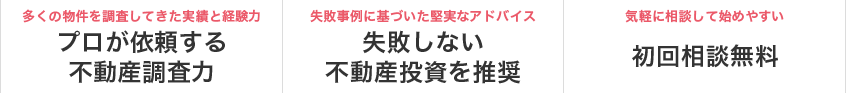 多くの物件を調査してきた実績と経験力 プロが依頼する不動産調査力　失敗事例に基づいた堅実なアドバイス 失敗しない不動産投資を推奨　気軽に相談して始めやすい 初回相談無料