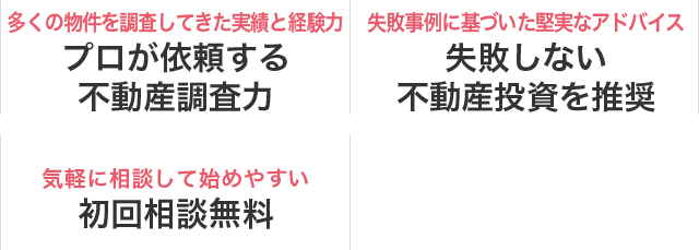 多くの物件を調査してきた実績と経験力 プロが依頼する不動産調査力　失敗事例に基づいた堅実なアドバイス 失敗しない不動産投資を推奨　気軽に相談して始めやすい 初回相談無料