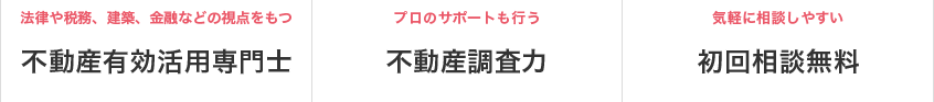 法律や税務、建築、金融などの視点をもつ 不動産有効活用専門士／プロのサポートも行う 不動産調査力／気軽に相談しやすい 初回相談無料