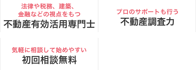 法律や税務、建築、金融などの視点をもつ 不動産有効活用専門士／プロのサポートも行う 不動産調査力／気軽に相談しやすい 初回相談無料